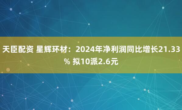 天臣配资 星辉环材：2024年净利润同比增长21.33% 拟10派2.6元