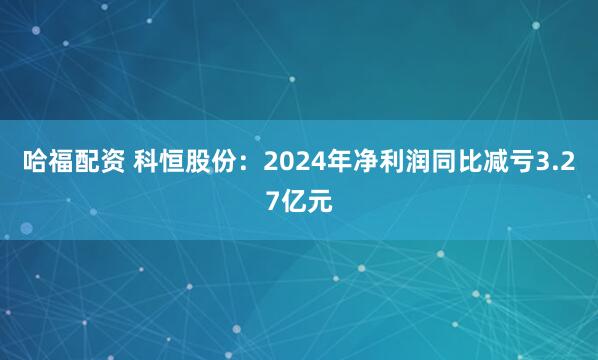 哈福配资 科恒股份：2024年净利润同比减亏3.27亿元