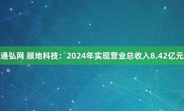 通弘网 顾地科技：2024年实现营业总收入8.42亿元
