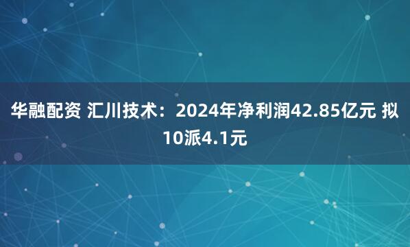 华融配资 汇川技术：2024年净利润42.85亿元 拟10派4.1元