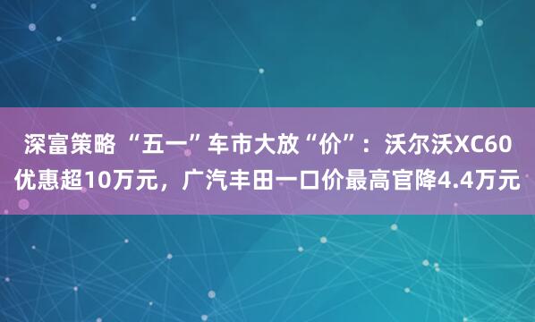 深富策略 “五一”车市大放“价”：沃尔沃XC60优惠超10万元，广汽丰田一口价最高官降4.4万元