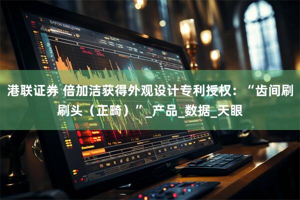 港联证券 倍加洁获得外观设计专利授权：“齿间刷刷头（正畸）”_产品_数据_天眼