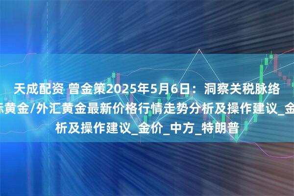 天成配资 曾金策2025年5月6日：洞察关税脉络，现货黄金/国际黄金/外汇黄金最新价格行情走势分析及操作建议_金价_中方_特朗普