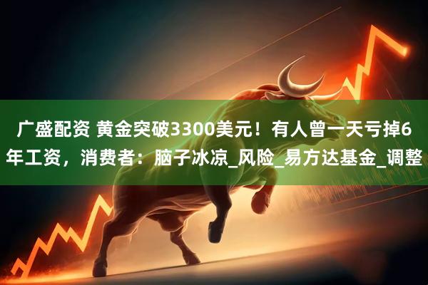 广盛配资 黄金突破3300美元！有人曾一天亏掉6年工资，消费者：脑子冰凉_风险_易方达基金_调整