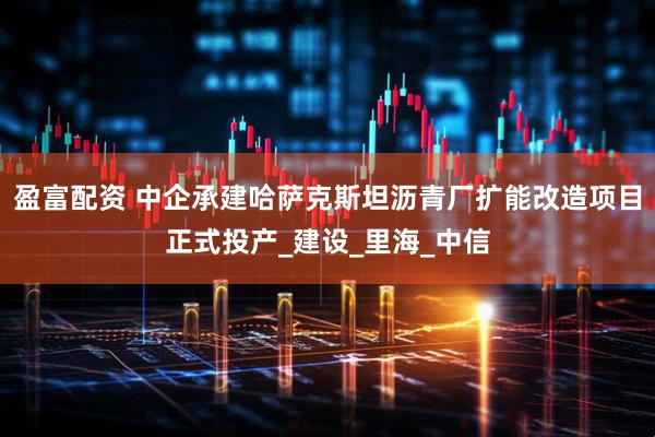 盈富配资 中企承建哈萨克斯坦沥青厂扩能改造项目正式投产_建设_里海_中信