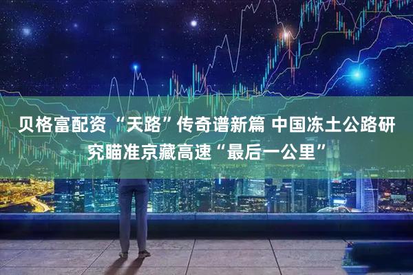 贝格富配资 “天路”传奇谱新篇 中国冻土公路研究瞄准京藏高速“最后一公里”
