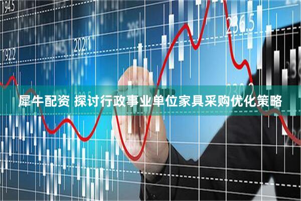 犀牛配资 探讨行政事业单位家具采购优化策略