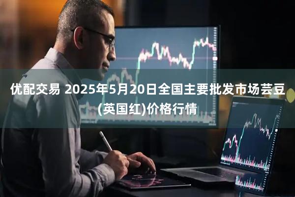 优配交易 2025年5月20日全国主要批发市场芸豆(英国红)价格行情
