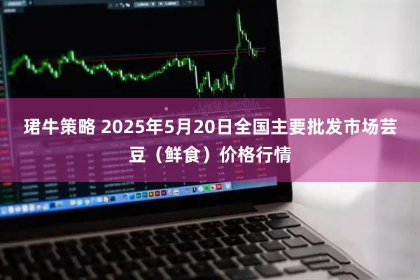 珺牛策略 2025年5月20日全国主要批发市场芸豆（鲜食）价格行情
