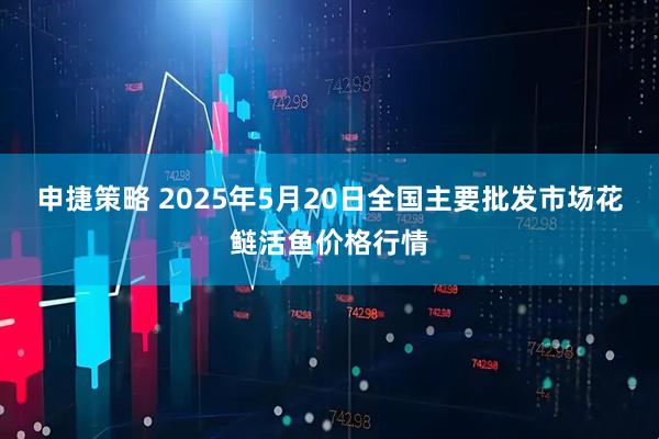 申捷策略 2025年5月20日全国主要批发市场花鲢活鱼价格行情