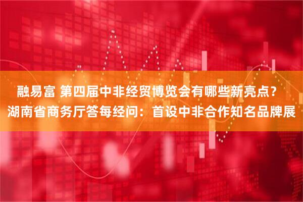 融易富 第四届中非经贸博览会有哪些新亮点？ 湖南省商务厅答每经问：首设中非合作知名品牌展