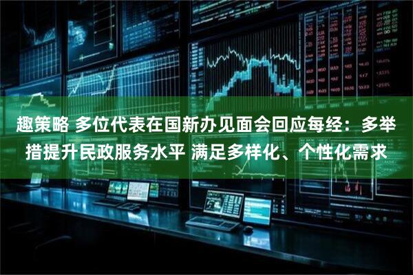 趣策略 多位代表在国新办见面会回应每经：多举措提升民政服务水平 满足多样化、个性化需求
