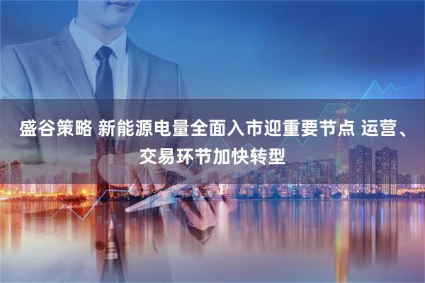 盛谷策略 新能源电量全面入市迎重要节点 运营、交易环节加快转型