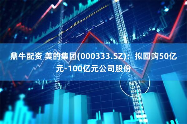 鼎牛配资 美的集团(000333.SZ)：拟回购50亿元-100亿元公司股份