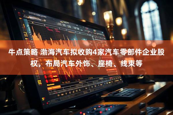 牛点策略 渤海汽车拟收购4家汽车零部件企业股权，布局汽车外饰、座椅、线束等