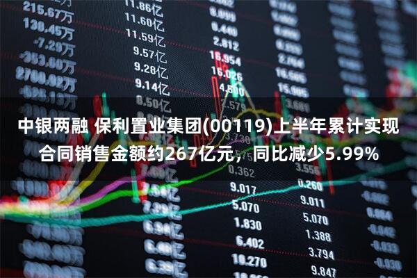 中银两融 保利置业集团(00119)上半年累计实现合同销售金额约267亿元，同比减少5.99%