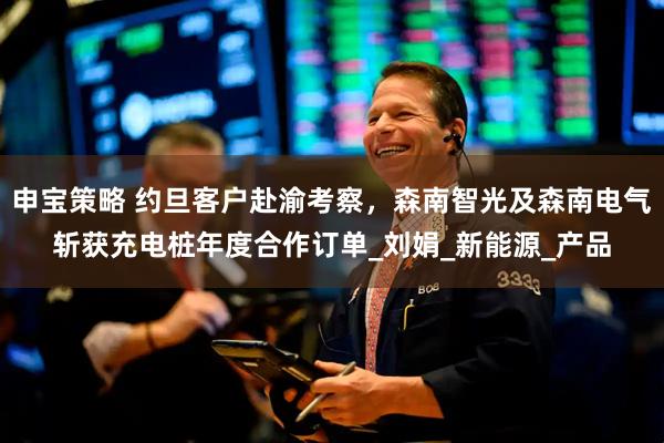 申宝策略 约旦客户赴渝考察，森南智光及森南电气斩获充电桩年度合作订单_刘娟_新能源_产品