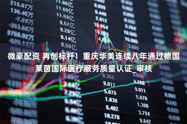 微豪配资 再创标杆！重庆华美连续八年通过德国莱茵国际医疗服务质量认证_审核