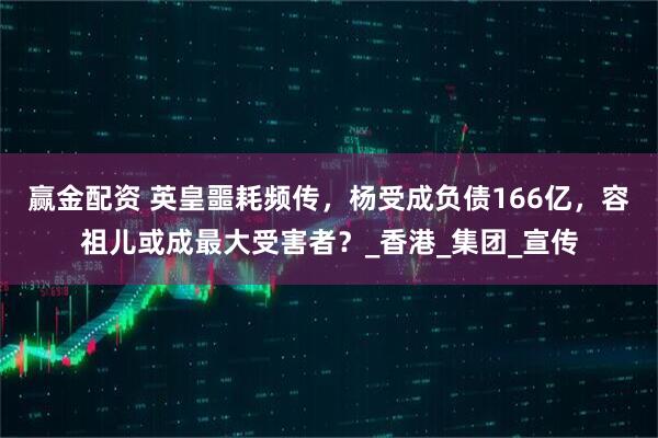 赢金配资 英皇噩耗频传，杨受成负债166亿，容祖儿或成最大受害者？_香港_集团_宣传