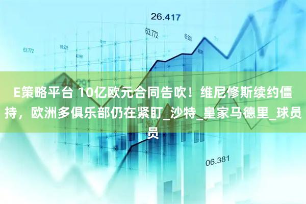 E策略平台 10亿欧元合同告吹！维尼修斯续约僵持，欧洲多俱乐部仍在紧盯_沙特_皇家马德里_球员