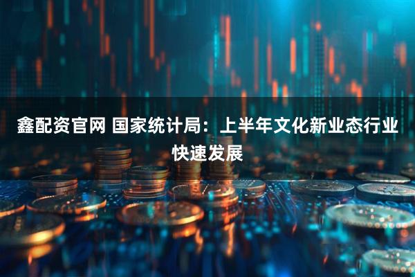鑫配资官网 国家统计局：上半年文化新业态行业快速发展