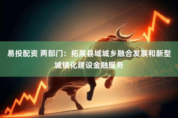 易投配资 两部门：拓展县域城乡融合发展和新型城镇化建设金融服务