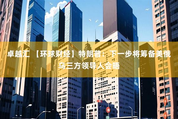 卓越汇 【环球财经】特朗普：下一步将筹备美俄乌三方领导人会晤