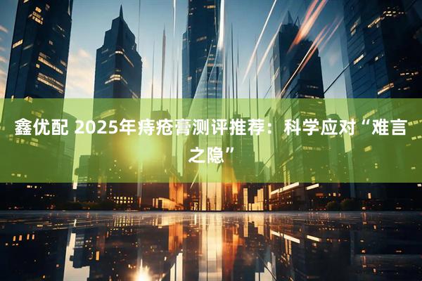 鑫优配 2025年痔疮膏测评推荐：科学应对“难言之隐”