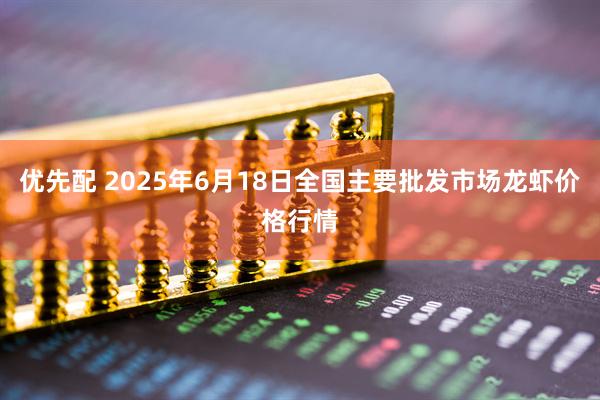 优先配 2025年6月18日全国主要批发市场龙虾价格行情
