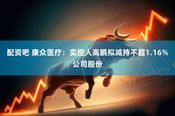 配资吧 康众医疗：实控人高鹏拟减持不超1.16%公司股份