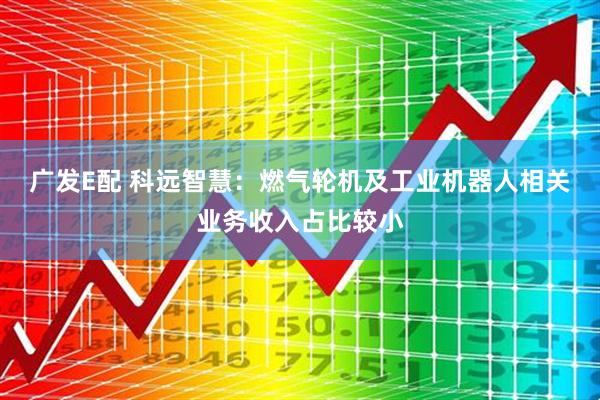 广发E配 科远智慧：燃气轮机及工业机器人相关业务收入占比较小