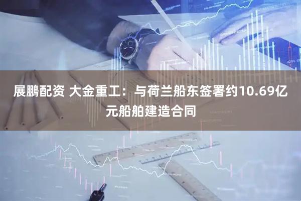 展鵬配资 大金重工：与荷兰船东签署约10.69亿元船舶建造合同