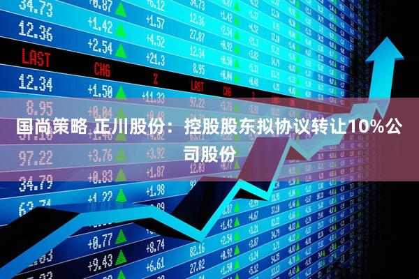 国尚策略 正川股份：控股股东拟协议转让10%公司股份